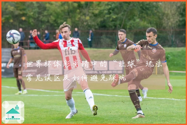 世界杯体彩竞猜中的“让球”玩法常见误区及如何避免踩坑
