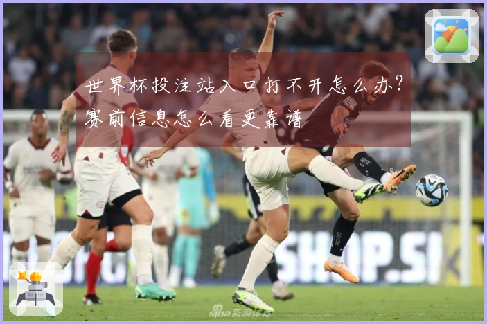 世界杯投注站入口打不开怎么办？赛前信息怎么看更靠谱