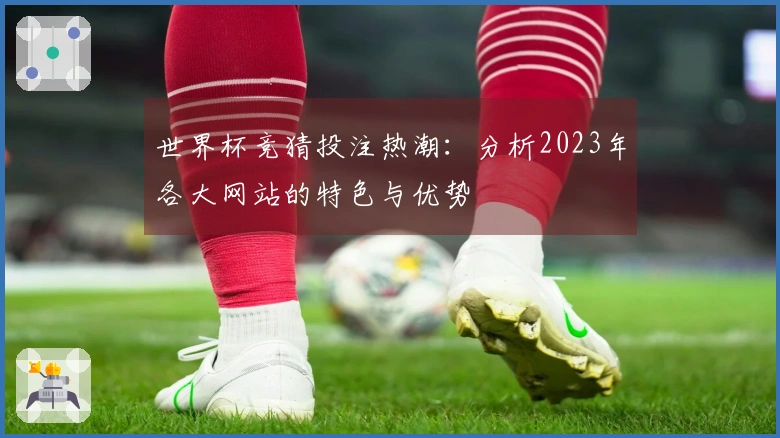世界杯竞猜投注热潮：分析2023年各大网站的特色与优势