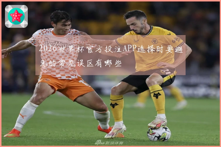 2026世界杯官方投注APP选择时要避免的常见误区有哪些